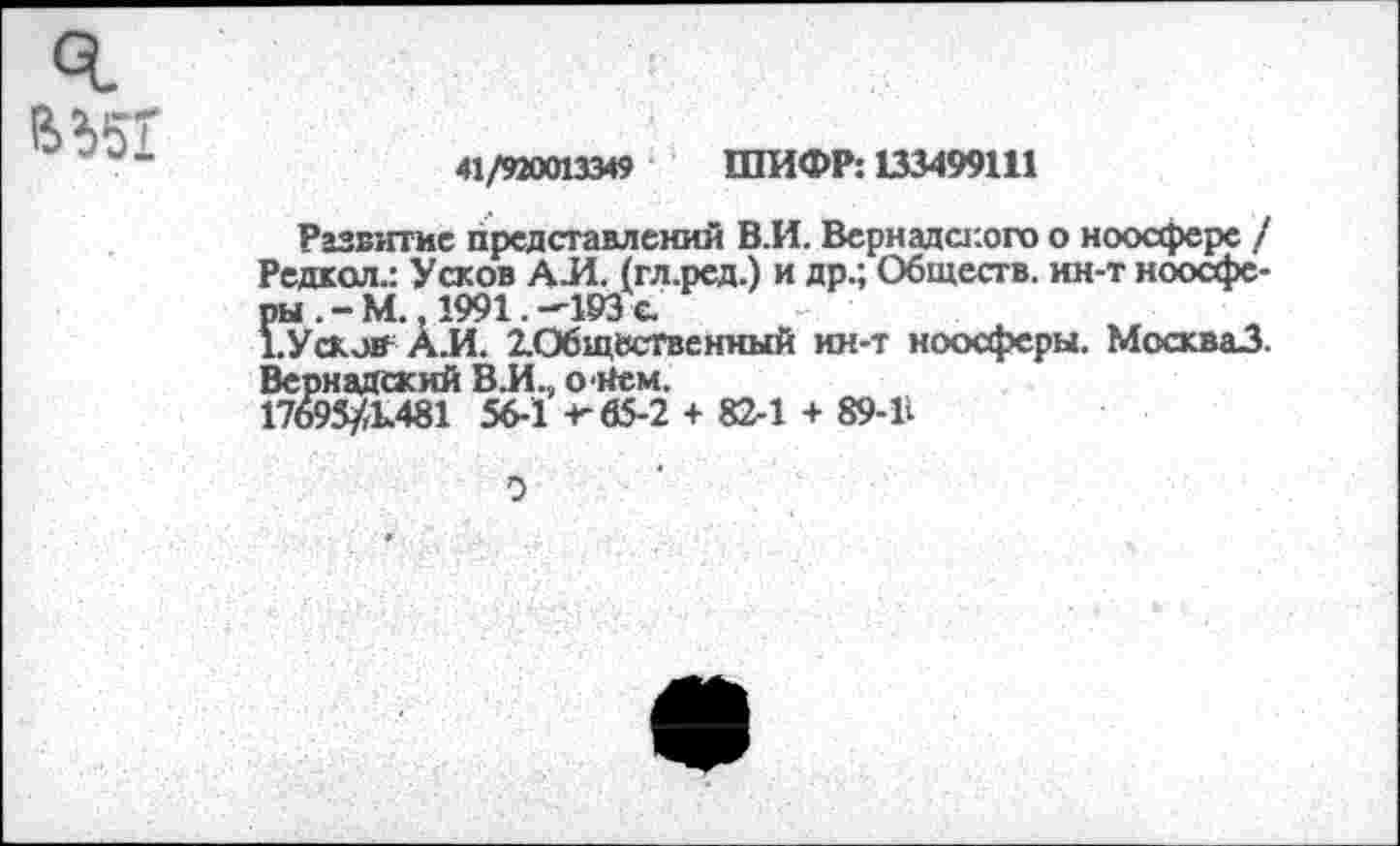 ﻿ч.
41/920013349 ШИФР: 133499111
Развитие представлений В.И. Вернадского о ноосфере / Редкол.: Усков АЛ. (гл.ред.) и др.; Обществ, ин-т ноосферы .-М., 1991. -193 с.
1. У сков АЛ. ^Общественный ин-т ноосферы. МоскваЗ. Вернадский ВЛ., ойем.
17695/1.481 56-1 -г 65-2 + 82-1 + 89-В
0